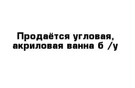 Продаётся угловая, акриловая ванна б /у